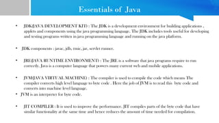 Essentials of Java
• JDK(JAVA DEVELOPMENT KIT) : The JDK is a development environment for building applications ,
applets and components using the java programming language. The JDK includes tools useful for developing
and testing programs written in java programming language and running on the java platform.
• JDK components : javac, jdb, rmic, jar, servlet runner.
• JRE(JAVA RUNTIME ENVIRONMENT) : The JRE is a software that java programs require to run
correctly. Java is a computer language that powers many current web and mobile applications.
• JVM(JAVA VIRTUAL MACHINE) : The compiler is used to compile the code which means The
compiler converts high level language to byte code . Here the job of JVM is to read this byte code and
converts into machine level language.
• JVM is an interpreter for byte code.
• JIT COMPILER : It is used to improve the performance. JIT compiles parts of the byte code that have
similar functionality at the same time and hence reduces the amount of time needed for compilation.
 
