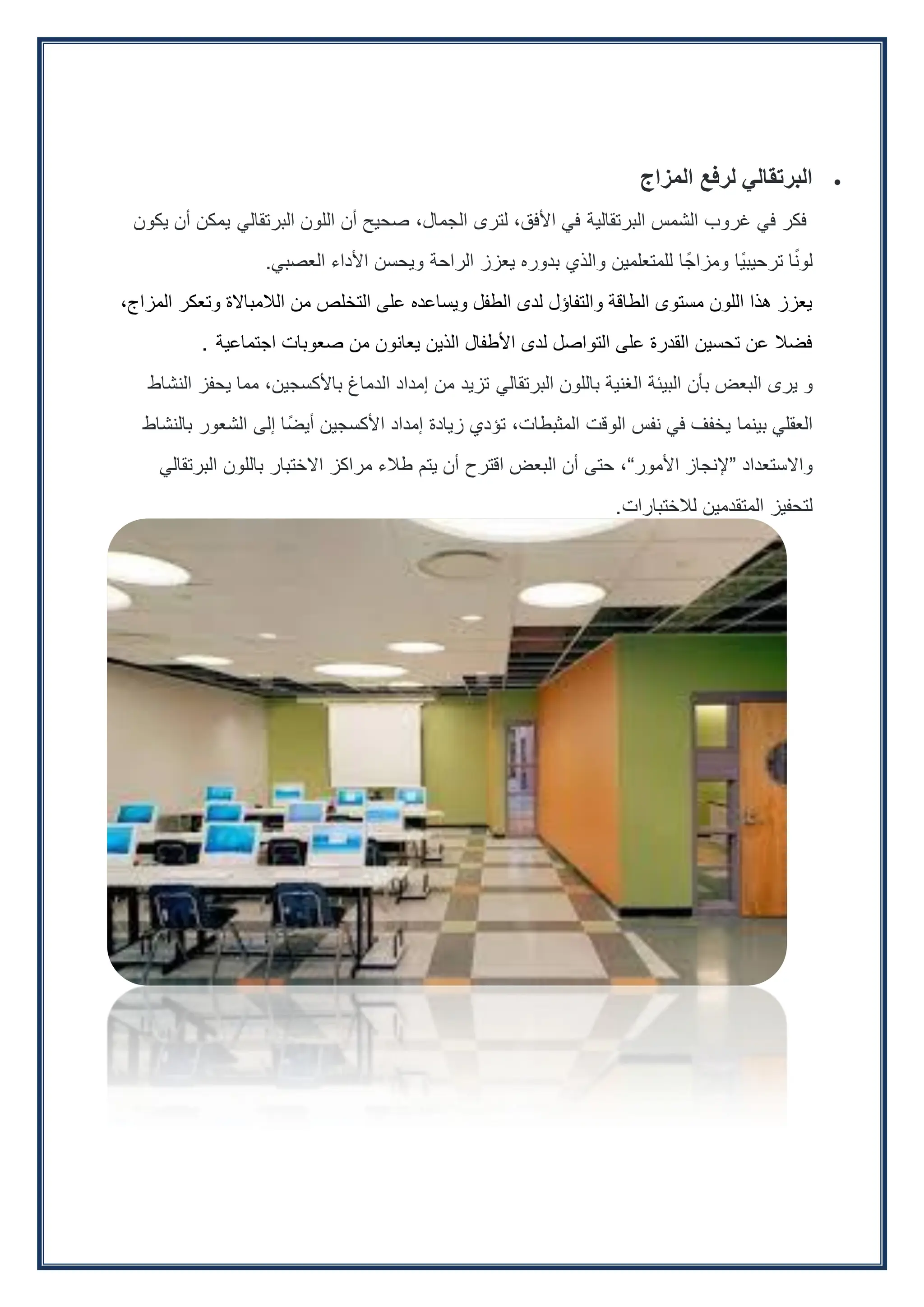 
‫البرتقالي‬
‫لرفع‬
‫المزاج‬
‫فكر‬
‫في‬
‫غروب‬
‫الشمس‬
‫البرتقالية‬
‫في‬
،‫األفق‬
‫لترى‬
،‫الجمال‬
‫صحيح‬
‫أن‬
‫اللون‬
‫البرتقالي‬
‫يمكن‬
‫أن‬
‫يكون‬
‫ا‬ً‫ن‬‫لو‬
‫ًا‬‫ي‬‫ترحيب‬
‫ا‬ً‫ومزاج‬
‫للمتعلمين‬
‫والذي‬
‫بدوره‬
‫يعزز‬
‫الراحة‬
‫ويحسن‬
‫األداء‬
‫العصبي‬
.
،‫المزاج‬ ‫وتعكر‬ ‫الالمباالة‬ ‫من‬ ‫التخلص‬ ‫على‬ ‫ويساعده‬ ‫الطفل‬ ‫لدى‬ ‫والتفاؤل‬ ‫الطاقة‬ ‫مستوى‬ ‫اللون‬ ‫هذا‬ ‫يعزز‬
‫اجتماعية‬ ‫صعوبات‬ ‫من‬ ‫يعانون‬ ‫الذين‬ ‫األطفال‬ ‫لدى‬ ‫التواصل‬ ‫على‬ ‫القدرة‬ ‫تحسين‬ ‫عن‬ ‫فضال‬
.
‫و‬
‫يرى‬
‫البعض‬
‫بأن‬
‫البيئة‬
‫الغنية‬
‫باللون‬
‫البرتقالي‬
‫تزيد‬
‫من‬
‫إمداد‬
‫الدماغ‬
،‫باألكسجين‬
‫مما‬
‫يحفز‬
‫النشاط‬
‫العقلي‬
‫بينما‬
‫يخفف‬
‫في‬
‫نفس‬
‫الوقت‬
،‫المثبطات‬
‫تؤدي‬
‫زيادة‬
‫إمداد‬
‫األكسجين‬
‫أيضًا‬
‫إلى‬
‫الشعور‬
‫بالنشاط‬
‫واالستعداد‬
“
‫إلنجاز‬
‫األمور‬
”
،
‫حتى‬
‫أن‬
‫البعض‬
‫اقترح‬
‫أن‬
‫يتم‬
‫طالء‬
‫مراكز‬
‫االختبار‬
‫باللون‬
‫البرتقالي‬
‫لتحفيز‬
‫المتقدمين‬
‫لالختبارات‬
.
 