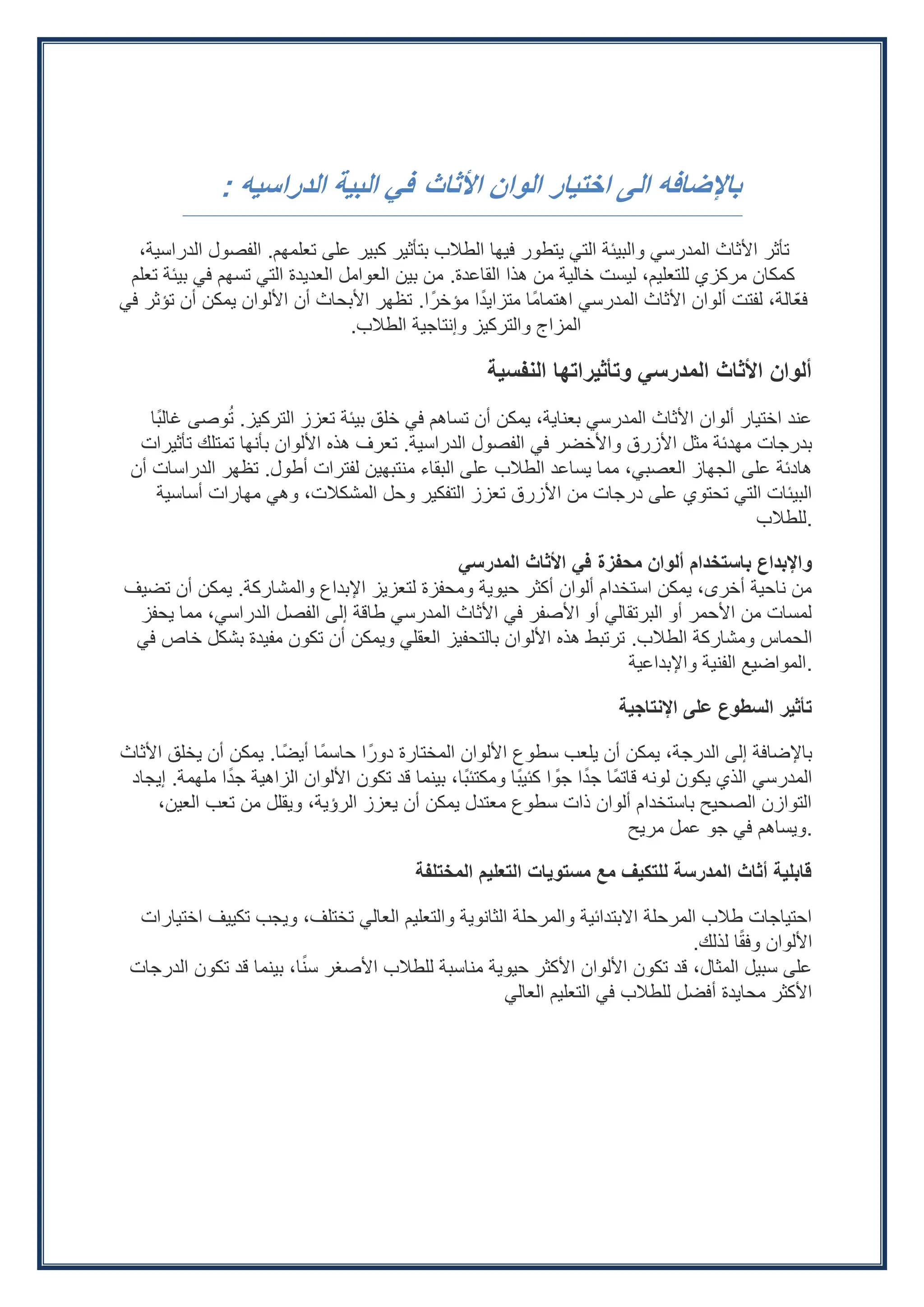 ‫األثاث‬ ‫الوان‬ ‫اختيار‬ ‫الى‬ ‫باإلضافه‬
‫الدراسيه‬ ‫البية‬ ‫في‬
:
‫تعلمهم‬ ‫على‬ ‫كبير‬ ‫بتأثير‬ ‫الطالب‬ ‫فيها‬ ‫يتطور‬ ‫التي‬ ‫والبيئة‬ ‫المدرسي‬ ‫األثاث‬ ‫تأثر‬
.
،‫الدراسية‬ ‫الفصول‬
‫القاعدة‬ ‫هذا‬ ‫من‬ ‫خالية‬ ‫ليست‬ ،‫للتعليم‬ ‫مركزي‬ ‫كمكان‬
.
‫تعلم‬ ‫بيئة‬ ‫في‬ ‫تسهم‬ ‫التي‬ ‫العديدة‬ ‫العوامل‬ ‫بين‬ ‫من‬
‫ا‬ً‫مؤخر‬ ‫ا‬ً‫متزايد‬ ‫ًا‬‫م‬‫اهتما‬ ‫المدرسي‬ ‫األثاث‬ ‫ألوان‬ ‫لفتت‬ ،‫ّالة‬‫ع‬‫ف‬
.
‫في‬ ‫تؤثر‬ ‫أن‬ ‫يمكن‬ ‫األلوان‬ ‫أن‬ ‫األبحاث‬ ‫تظهر‬
‫الطالب‬ ‫وإنتاجية‬ ‫والتركيز‬ ‫المزاج‬
.
‫النفسية‬ ‫وتأثيراتها‬ ‫المدرسي‬ ‫األثاث‬ ‫ألوان‬
‫التركيز‬ ‫تعزز‬ ‫بيئة‬ ‫خلق‬ ‫في‬ ‫تساهم‬ ‫أن‬ ‫يمكن‬ ،‫بعناية‬ ‫المدرسي‬ ‫األثاث‬ ‫ألوان‬ ‫اختيار‬ ‫عند‬
.
‫ًا‬‫ب‬‫غال‬ ‫وصى‬ُ‫ت‬
‫الدراسية‬ ‫الفصول‬ ‫في‬ ‫واألخضر‬ ‫األزرق‬ ‫مثل‬ ‫مهدئة‬ ‫بدرجات‬
.
‫تأثيرات‬ ‫تمتلك‬ ‫بأنها‬ ‫األلوان‬ ‫هذه‬ ‫تعرف‬
‫أطول‬ ‫لفترات‬ ‫منتبهين‬ ‫البقاء‬ ‫على‬ ‫الطالب‬ ‫يساعد‬ ‫مما‬ ،‫العصبي‬ ‫الجهاز‬ ‫على‬ ‫هادئة‬
.
‫أن‬ ‫الدراسات‬ ‫تظهر‬
‫أساسية‬ ‫مهارات‬ ‫وهي‬ ،‫المشكالت‬ ‫وحل‬ ‫التفكير‬ ‫تعزز‬ ‫األزرق‬ ‫من‬ ‫درجات‬ ‫على‬ ‫تحتوي‬ ‫التي‬ ‫البيئات‬
‫للطالب‬.
‫المدرسي‬ ‫األثاث‬ ‫في‬ ‫محفزة‬ ‫ألوان‬ ‫باستخدام‬ ‫واإلبداع‬
‫والمشاركة‬ ‫اإلبداع‬ ‫لتعزيز‬ ‫ومحفزة‬ ‫حيوية‬ ‫أكثر‬ ‫ألوان‬ ‫استخدام‬ ‫يمكن‬ ،‫أخرى‬ ‫ناحية‬ ‫من‬
.
‫تضيف‬ ‫أن‬ ‫يمكن‬
‫يحفز‬ ‫مما‬ ،‫الدراسي‬ ‫الفصل‬ ‫إلى‬ ‫طاقة‬ ‫المدرسي‬ ‫األثاث‬ ‫في‬ ‫األصفر‬ ‫أو‬ ‫البرتقالي‬ ‫أو‬ ‫األحمر‬ ‫من‬ ‫لمسات‬
‫الطالب‬ ‫ومشاركة‬ ‫الحماس‬
.
‫في‬ ‫خاص‬ ‫بشكل‬ ‫مفيدة‬ ‫تكون‬ ‫أن‬ ‫ويمكن‬ ‫العقلي‬ ‫بالتحفيز‬ ‫األلوان‬ ‫هذه‬ ‫ترتبط‬
‫واإلبداعية‬ ‫الفنية‬ ‫المواضيع‬.
‫اإلنتاجية‬ ‫على‬ ‫السطوع‬ ‫تأثير‬
‫أيضًا‬ ‫ًا‬‫م‬‫حاس‬ ‫ا‬ً‫دور‬ ‫المختارة‬ ‫األلوان‬ ‫سطوع‬ ‫يلعب‬ ‫أن‬ ‫يمكن‬ ،‫الدرجة‬ ‫إلى‬ ‫باإلضافة‬
.
‫األثاث‬ ‫يخلق‬ ‫أن‬ ‫يمكن‬
‫ملهمة‬ ‫ا‬ً‫جد‬ ‫الزاهية‬ ‫األلوان‬ ‫تكون‬ ‫قد‬ ‫بينما‬ ،‫ًا‬‫ب‬‫ومكتئ‬ ‫ًا‬‫ب‬‫كئي‬ ‫ا‬ ً
‫جو‬ ‫ا‬ً‫جد‬ ‫ًا‬‫م‬‫قات‬ ‫لونه‬ ‫يكون‬ ‫الذي‬ ‫المدرسي‬
.
‫إيجاد‬
،‫العين‬ ‫تعب‬ ‫من‬ ‫ويقلل‬ ،‫الرؤية‬ ‫يعزز‬ ‫أن‬ ‫يمكن‬ ‫معتدل‬ ‫سطوع‬ ‫ذات‬ ‫ألوان‬ ‫باستخدام‬ ‫الصحيح‬ ‫التوازن‬
‫مريح‬ ‫عمل‬ ‫جو‬ ‫في‬ ‫ويساهم‬.
‫المختلفة‬ ‫التعليم‬ ‫مستويات‬ ‫مع‬ ‫للتكيف‬ ‫المدرسة‬ ‫أثاث‬ ‫قابلية‬
‫اختيارات‬ ‫تكييف‬ ‫ويجب‬ ،‫تختلف‬ ‫العالي‬ ‫والتعليم‬ ‫الثانوية‬ ‫والمرحلة‬ ‫االبتدائية‬ ‫المرحلة‬ ‫طالب‬ ‫احتياجات‬
‫لذلك‬ ‫ا‬ً‫ق‬‫وف‬ ‫األلوان‬
.
‫الدرجات‬ ‫تكون‬ ‫قد‬ ‫بينما‬ ،‫ا‬ً‫ن‬‫س‬ ‫األصغر‬ ‫للطالب‬ ‫مناسبة‬ ‫حيوية‬ ‫األكثر‬ ‫األلوان‬ ‫تكون‬ ‫قد‬ ،‫المثال‬ ‫سبيل‬ ‫على‬
‫العالي‬ ‫التعليم‬ ‫في‬ ‫للطالب‬ ‫أفضل‬ ‫محايدة‬ ‫األكثر‬
 