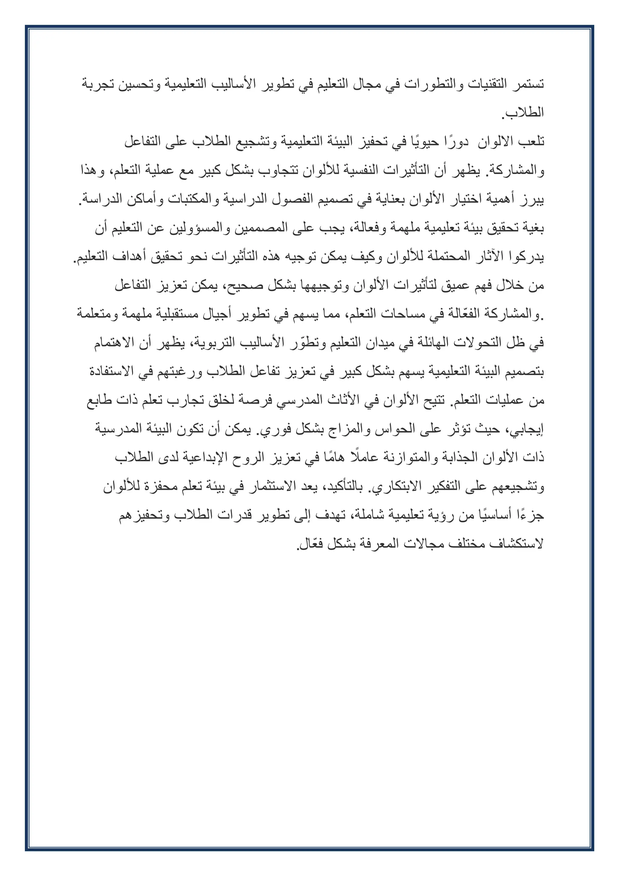 ‫تجربة‬ ‫وتحسين‬ ‫التعليمية‬ ‫األساليب‬ ‫تطوير‬ ‫في‬ ‫التعليم‬ ‫مجال‬ ‫في‬ ‫والتطورات‬ ‫التقنيات‬ ‫تستمر‬
‫الطالب‬
.
‫التفاعل‬ ‫على‬ ‫الطالب‬ ‫وتشجيع‬ ‫التعليمية‬ ‫البيئة‬ ‫تحفيز‬ ‫في‬ ‫ًا‬‫ي‬‫حيو‬ ‫ا‬ً‫دور‬ ‫االلوان‬ ‫تلعب‬
‫والمشاركة‬
.
‫وهذا‬ ،‫التعلم‬ ‫عملية‬ ‫مع‬ ‫كبير‬ ‫بشكل‬ ‫تتجاوب‬ ‫لأللوان‬ ‫النفسية‬ ‫التأثيرات‬ ‫أن‬ ‫يظهر‬
‫الدراسة‬ ‫وأماكن‬ ‫والمكتبات‬ ‫الدراسية‬ ‫الفصول‬ ‫تصميم‬ ‫في‬ ‫بعناية‬ ‫األلوان‬ ‫اختيار‬ ‫أهمية‬ ‫يبرز‬
.
‫أن‬ ‫التعليم‬ ‫عن‬ ‫والمسؤولين‬ ‫المصممين‬ ‫على‬ ‫يجب‬ ،‫وفعالة‬ ‫ملهمة‬ ‫تعليمية‬ ‫بيئة‬ ‫تحقيق‬ ‫بغية‬
‫التعليم‬ ‫أهداف‬ ‫تحقيق‬ ‫نحو‬ ‫التأثيرات‬ ‫هذه‬ ‫توجيه‬ ‫يمكن‬ ‫وكيف‬ ‫لأللوان‬ ‫المحتملة‬ ‫اآلثار‬ ‫يدركوا‬
.
‫التفاعل‬ ‫تعزيز‬ ‫يمكن‬ ،‫صحيح‬ ‫بشكل‬ ‫وتوجيهها‬ ‫األلوان‬ ‫لتأثيرات‬ ‫عميق‬ ‫فهم‬ ‫خالل‬ ‫من‬
‫ومتعلمة‬ ‫ملهمة‬ ‫مستقبلية‬ ‫أجيال‬ ‫تطوير‬ ‫في‬ ‫يسهم‬ ‫مما‬ ،‫التعلم‬ ‫مساحات‬ ‫في‬ ‫ّالة‬‫ع‬‫الف‬ ‫والمشاركة‬.
‫االهتمام‬ ‫أن‬ ‫يظهر‬ ،‫التربوية‬ ‫األساليب‬ ‫ر‬ ّ‫وتطو‬ ‫التعليم‬ ‫ميدان‬ ‫في‬ ‫الهائلة‬ ‫التحوالت‬ ‫ظل‬ ‫في‬
‫االستفادة‬ ‫في‬ ‫ورغبتهم‬ ‫الطالب‬ ‫تفاعل‬ ‫تعزيز‬ ‫في‬ ‫كبير‬ ‫بشكل‬ ‫يسهم‬ ‫التعليمية‬ ‫البيئة‬ ‫بتصميم‬
‫التعلم‬ ‫عمليات‬ ‫من‬
.
‫طابع‬ ‫ذات‬ ‫تعلم‬ ‫تجارب‬ ‫لخلق‬ ‫فرصة‬ ‫المدرسي‬ ‫األثاث‬ ‫في‬ ‫األلوان‬ ‫تتيح‬
‫فوري‬ ‫بشكل‬ ‫والمزاج‬ ‫الحواس‬ ‫على‬ ‫تؤثر‬ ‫حيث‬ ،‫إيجابي‬
.
‫المدرسية‬ ‫البيئة‬ ‫تكون‬ ‫أن‬ ‫يمكن‬
‫الطالب‬ ‫لدى‬ ‫اإلبداعية‬ ‫الروح‬ ‫تعزيز‬ ‫في‬ ‫ًا‬‫م‬‫ها‬ ً
‫عامال‬ ‫والمتوازنة‬ ‫الجذابة‬ ‫األلوان‬ ‫ذات‬
‫االبتكاري‬ ‫التفكير‬ ‫على‬ ‫وتشجيعهم‬
.
‫لأللوان‬ ‫محفزة‬ ‫تعلم‬ ‫بيئة‬ ‫في‬ ‫االستثمار‬ ‫يعد‬ ،‫بالتأكيد‬
‫وتحفيزهم‬ ‫الطالب‬ ‫قدرات‬ ‫تطوير‬ ‫إلى‬ ‫تهدف‬ ،‫شاملة‬ ‫تعليمية‬ ‫رؤية‬ ‫من‬ ‫ًا‬‫ي‬‫أساس‬ ‫ًا‬‫ء‬‫جز‬
‫ّال‬‫ع‬‫ف‬ ‫بشكل‬ ‫المعرفة‬ ‫مجاالت‬ ‫مختلف‬ ‫الستكشاف‬
.
 