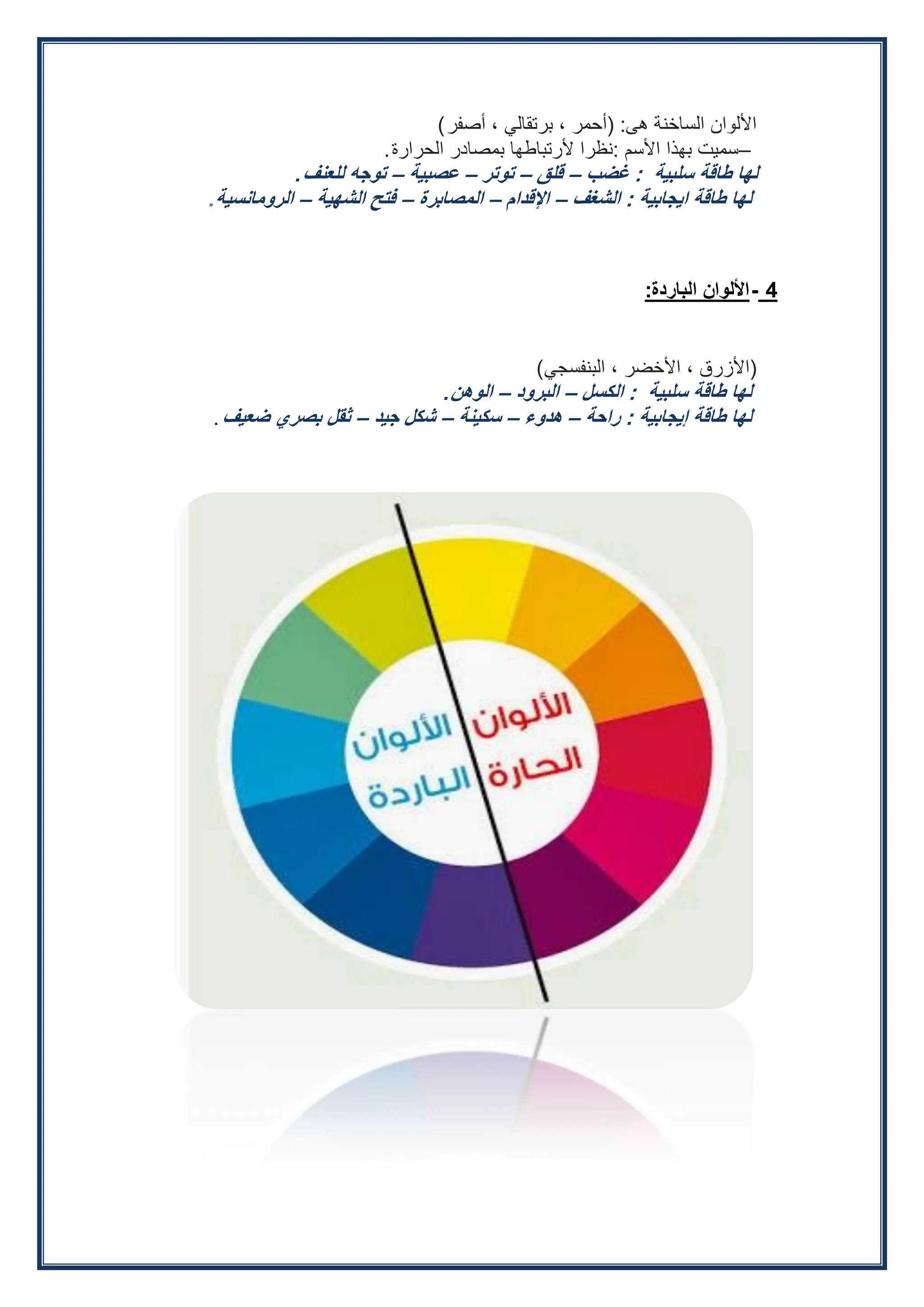 ‫هى‬ ‫الساخنة‬ ‫األلوان‬
:
(
‫أصفر‬ ، ‫برتقالي‬ ، ‫أحمر‬
(
–
‫األسم‬ ‫بهذا‬ ‫سميت‬
:
‫الحرارة‬ ‫بمصادر‬ ‫ألرتباطها‬ ‫نظرا‬
.
‫سلبية‬ ‫طاقة‬ ‫لها‬
:
‫غضب‬
–
‫قلق‬
–
‫توتر‬
–
‫عصبية‬
–
‫للعنف‬ ‫توجه‬
.
‫ايجابية‬ ‫طاقة‬ ‫لها‬
:
‫الشغف‬
–
‫اإلقدام‬
–
‫المصابرة‬
–
‫الشهية‬ ‫فتح‬
–
‫الرومانسية‬
.
4
-
‫الباردة‬ ‫األلوان‬
:
(
‫البنفسجي‬ ، ‫األخضر‬ ، ‫األزرق‬
)
‫سلبية‬ ‫طاقة‬ ‫لها‬
:
‫الكسل‬
–
‫البرود‬
–
‫الوهن‬
.
‫إيجابية‬ ‫طاقة‬ ‫لها‬
:
‫راحة‬
–
‫هدوء‬
–
‫سكينة‬
–
‫جيد‬ ‫شكل‬
–
‫ضعيف‬ ‫بصري‬ ‫ثقل‬
.
 