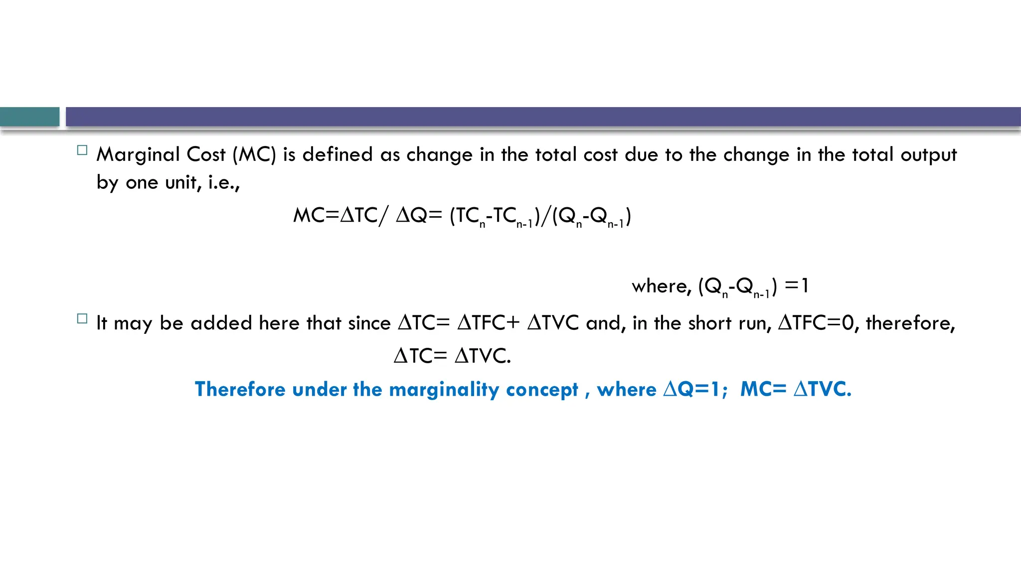  Marginal Cost (MC) is defined as change in the total cost due to the change in the total output
by one unit, i.e.,
MC=∆TC/ ∆Q= (TCn-TCn-1)/(Qn-Qn-1)
where, (Qn-Qn-1) =1
 It may be added here that since ∆TC= ∆TFC+ ∆TVC and, in the short run, ∆TFC=0, therefore,
∆TC= ∆TVC.
Therefore under the marginality concept , where ∆Q=1; MC= ∆TVC.
 