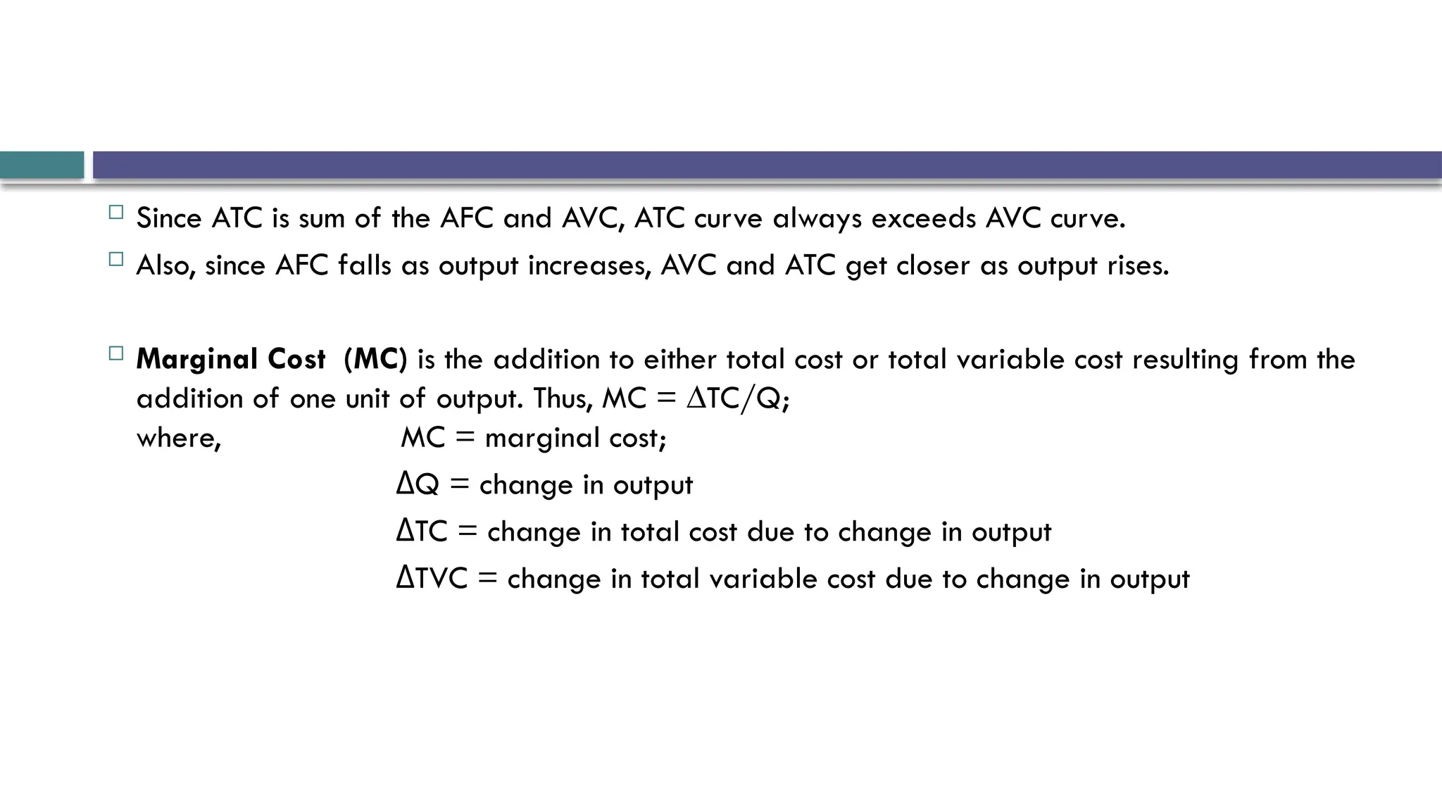  Since ATC is sum of the AFC and AVC, ATC curve always exceeds AVC curve.
 Also, since AFC falls as output increases, AVC and ATC get closer as output rises.
 Marginal Cost (MC) is the addition to either total cost or total variable cost resulting from the
addition of one unit of output. Thus, MC = ∆TC/Q;
where, MC = marginal cost;
Q = change in output
Δ
TC = change in total cost due to change in output
Δ
TVC = change in total variable cost due to change in output
Δ
 