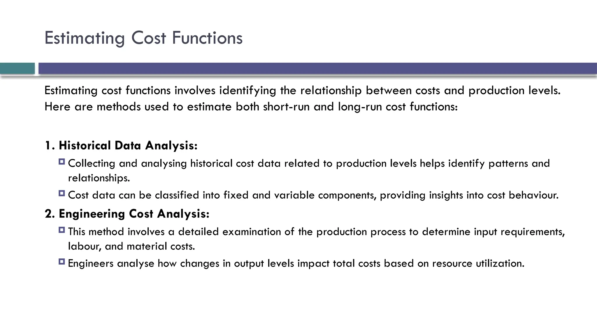 Estimating Cost Functions
Estimating cost functions involves identifying the relationship between costs and production levels.
Here are methods used to estimate both short-run and long-run cost functions:
1. Historical Data Analysis:
 Collecting and analysing historical cost data related to production levels helps identify patterns and
relationships.
 Cost data can be classified into fixed and variable components, providing insights into cost behaviour.
2. Engineering Cost Analysis:
 This method involves a detailed examination of the production process to determine input requirements,
labour, and material costs.
 Engineers analyse how changes in output levels impact total costs based on resource utilization.
 