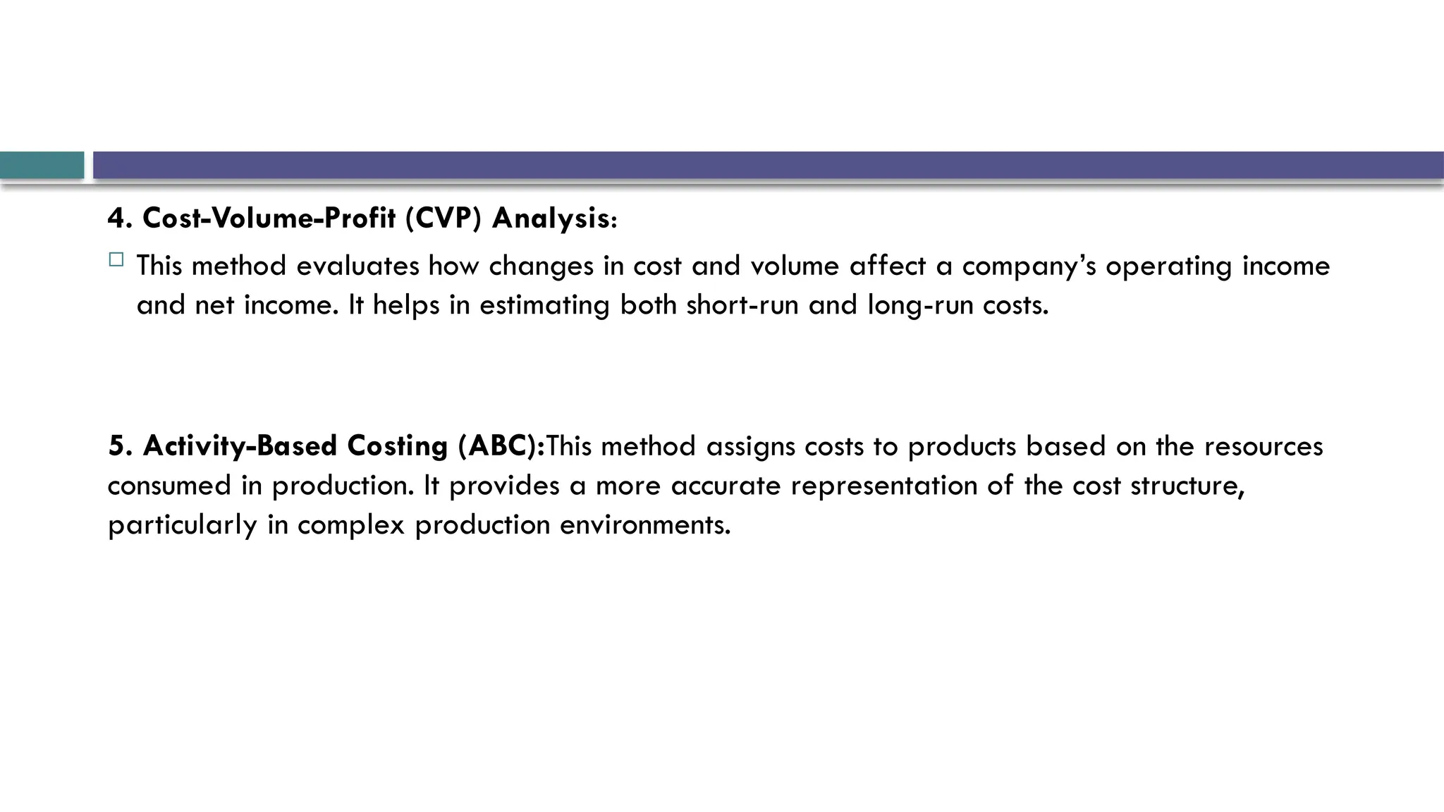 4. Cost-Volume-Profit (CVP) Analysis:
 This method evaluates how changes in cost and volume affect a company’s operating income
and net income. It helps in estimating both short-run and long-run costs.
5. Activity-Based Costing (ABC):This method assigns costs to products based on the resources
consumed in production. It provides a more accurate representation of the cost structure,
particularly in complex production environments.
 