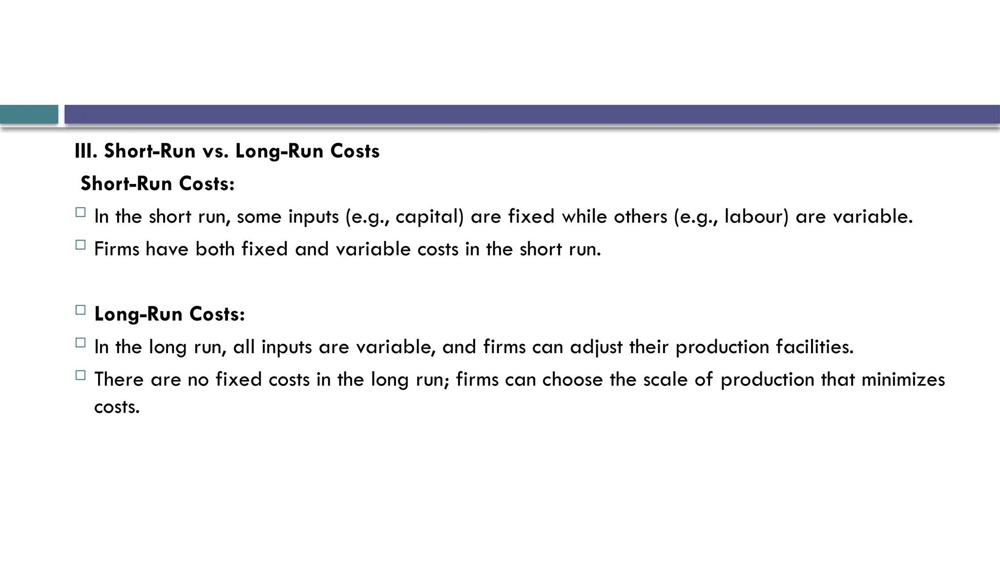 III. Short-Run vs. Long-Run Costs
Short-Run Costs:
 In the short run, some inputs (e.g., capital) are fixed while others (e.g., labour) are variable.
 Firms have both fixed and variable costs in the short run.
 Long-Run Costs:
 In the long run, all inputs are variable, and firms can adjust their production facilities.
 There are no fixed costs in the long run; firms can choose the scale of production that minimizes
costs.
 