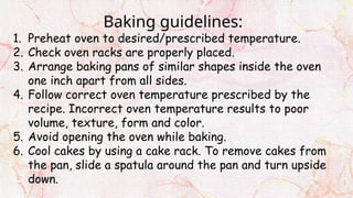 Baking guidelines:
1. Preheat oven to desired/prescribed temperature.
2. Check oven racks are properly placed.
3. Arrange baking pans of similar shapes inside the oven
one inch apart from all sides.
4. Follow correct oven temperature prescribed by the
recipe. Incorrect oven temperature results to poor
volume, texture, form and color.
5. Avoid opening the oven while baking.
6. Cool cakes by using a cake rack. To remove cakes from
the pan, slide a spatula around the pan and turn upside
down.
 