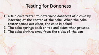 Testing for Doneness
1. Use a cake tester to determine doneness of a cake by
inserting at the center of the cake. When the cake
tester comes out clean, the cake is baked.
2. The cake springs back on top and sides when pressed.
3. The cake shrinks away from the sides of the pan
 