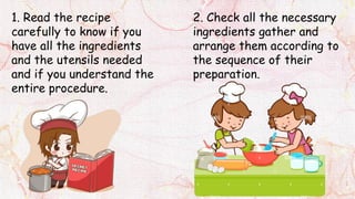 1. Read the recipe
carefully to know if you
have all the ingredients
and the utensils needed
and if you understand the
entire procedure.
2. Check all the necessary
ingredients gather and
arrange them according to
the sequence of their
preparation.
 