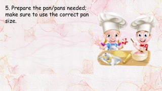 5. Prepare the pan/pans needed;
make sure to use the correct pan
size.
If it needs greasing, brushing
the pan bottom with a little
shortening.
For baking purposes, don’t use
butter or margarine for greasing
because these easily burn and will
produce a very brown crust.
 