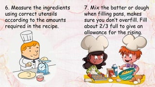 6. Measure the ingredients
using correct utensils
according to the amounts
required in the recipe.
7. Mix the batter or dough
when filling pans, makes
sure you don’t overfill. Fill
about 2/3 full to give an
allowance for the rising.
 