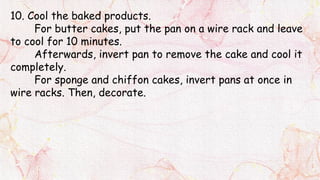 10. Cool the baked products.
For butter cakes, put the pan on a wire rack and leave
to cool for 10 minutes.
Afterwards, invert pan to remove the cake and cool it
completely.
For sponge and chiffon cakes, invert pans at once in
wire racks. Then, decorate.
 