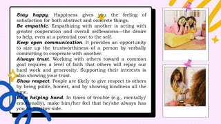 Stay happy. Happiness gives you the feeling of
satisfaction for both abstract and concrete things.
Be empathic. Empathizing with another is acting with
greater cooperation and overall selflessness—the desire
to help, even at a potential cost to the self.
Keep open communication. It provides an opportunity
to size up the trustworthiness of a person by verbally
committing to cooperate with another.
Always trust. Working with others toward a common
goal requires a level of faith that others will repay our
hard work and generosity. Supporting their interests is
also showing your trust.
Show respect. People are likely to give respect to others
by being polite, honest, and by showing kindness all the
time.
Be a helping hand. In times of trouble (e.g., mentally/
emotionally), make him/her feel that he/she always has
you on his/her side.
 