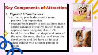Key Components of Attraction
1. Physical Attractiveness
• attractive people draw out a more
positive first impression
• younger ones prefer to look at faces those
adults consider attractive rather than at
opposite ones (Langlois, et.al. 1991)
• facial features like the shape and color of
the eyes, the nose, the lips, and even the
cheekbones and jaw have an impact
when talking with another person or
people
 