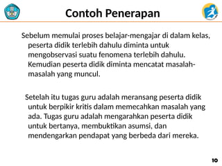 Contoh Penerapan
Sebelum memulai proses belajar-mengajar di dalam kelas,
peserta didik terlebih dahulu diminta untuk
mengobservasi suatu fenomena terlebih dahulu.
Kemudian peserta didik diminta mencatat masalah-
masalah yang muncul.
Setelah itu tugas guru adalah meransang peserta didik
untuk berpikir kritis dalam memecahkan masalah yang
ada. Tugas guru adalah mengarahkan peserta didik
untuk bertanya, membuktikan asumsi, dan
mendengarkan pendapat yang berbeda dari mereka.
10
10
 