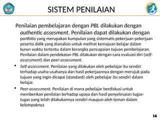 SISTEM PENILAIAN
Penilaian pembelajaran dengan PBL dilakukan dengan
authentic assesment. Penilaian dapat dilakukan dengan
portfolio yang merupakan kumpulan yang sistematis pekerjaan-pekerjaan
peserta didik yang dianalisis untuk melihat kemajuan belajar dalam
kurun waktu tertentu dalam kerangka pencapaian tujuan pembelajaran.
Penilaian dalam pendekatan PBL dilakukan dengan cara evaluasi diri (self-
assessment) dan peer-assessment.
 Self-assessment. Penilaian yang dilakukan oleh pebelajar itu sendiri
terhadap usaha-usahanya dan hasil pekerjaannya dengan merujuk pada
tujuan yang ingin dicapai (standard) oleh pebelajar itu sendiri dalam
belajar.
 Peer-assessment. Penilaian di mana pebelajar berdiskusi untuk
memberikan penilaian terhadap upaya dan hasil penyelesaian tugas-
tugas yang telah dilakukannya sendiri maupun oleh teman dalam
kelompoknya
14
14
 