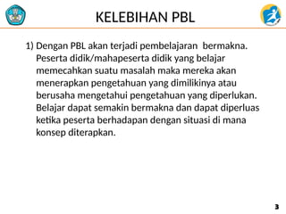 KELEBIHAN PBL
1) Dengan PBL akan terjadi pembelajaran bermakna.
Peserta didik/mahapeserta didik yang belajar
memecahkan suatu masalah maka mereka akan
menerapkan pengetahuan yang dimilikinya atau
berusaha mengetahui pengetahuan yang diperlukan.
Belajar dapat semakin bermakna dan dapat diperluas
ketika peserta berhadapan dengan situasi di mana
konsep diterapkan.
3
3
 