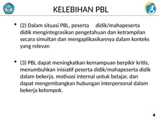 KELEBIHAN PBL
 (2) Dalam situasi PBL, peserta didik/mahapeserta
didik mengintegrasikan pengetahuan dan ketrampilan
secara simultan dan mengaplikasikannya dalam konteks
yang relevan
 (3) PBL dapat meningkatkan kemampuan berpikir kritis,
menumbuhkan inisiatif peserta didik/mahapeserta didik
dalam bekerja, motivasi internal untuk belajar, dan
dapat mengembangkan hubungan interpersonal dalam
bekerja kelompok.
4
4
 