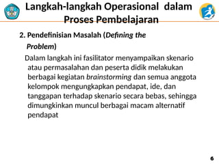 Langkah-langkah Operasional dalam
Proses Pembelajaran
2. Pendefinisian Masalah (Defining the
Problem)
Dalam langkah ini fasilitator menyampaikan skenario
atau permasalahan dan peserta didik melakukan
berbagai kegiatan brainstorming dan semua anggota
kelompok mengungkapkan pendapat, ide, dan
tanggapan terhadap skenario secara bebas, sehingga
dimungkinkan muncul berbagai macam alternatif
pendapat
6
6
 