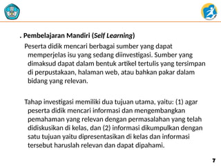 . Pembelajaran Mandiri (Self Learning)
Peserta didik mencari berbagai sumber yang dapat
memperjelas isu yang sedang diinvestigasi. Sumber yang
dimaksud dapat dalam bentuk artikel tertulis yang tersimpan
di perpustakaan, halaman web, atau bahkan pakar dalam
bidang yang relevan.
Tahap investigasi memiliki dua tujuan utama, yaitu: (1) agar
peserta didik mencari informasi dan mengembangkan
pemahaman yang relevan dengan permasalahan yang telah
didiskusikan di kelas, dan (2) informasi dikumpulkan dengan
satu tujuan yaitu dipresentasikan di kelas dan informasi
tersebut haruslah relevan dan dapat dipahami.
7
7
 