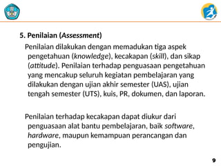 5. Penilaian (Assessment)
Penilaian dilakukan dengan memadukan tiga aspek
pengetahuan (knowledge), kecakapan (skill), dan sikap
(attitude). Penilaian terhadap penguasaan pengetahuan
yang mencakup seluruh kegiatan pembelajaran yang
dilakukan dengan ujian akhir semester (UAS), ujian
tengah semester (UTS), kuis, PR, dokumen, dan laporan.
Penilaian terhadap kecakapan dapat diukur dari
penguasaan alat bantu pembelajaran, baik software,
hardware, maupun kemampuan perancangan dan
pengujian.
9
9
 