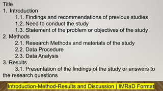 Title
1. Introduction
1.1. Findings and recommendations of previous studies
1.2. Need to conduct the study
1.3. Statement of the problem or objectives of the study
2. Methods
2.1. Research Methods and materials of the study
2.2. Data Procedure
2.3. Data Analysis
3. Results
3.1. Presentation of the findings of the study or answers to
the research questions
Introduction-Method-Results and Discussion | IMRaD Format
 
