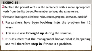 EXERCISE 1
Replace the phrasal verbs in the sentences with a more appropriate
verb from the list below. Remember to keep the same tense.
• Fluctuate, investigate, eliminate, raise, reduce, propose, intervene, establish
1. Researchers have been looking into the problem for 15
years.
2. This issue was brought up during the seminar.
3. It is assumed that the management knows what is happening
and will therefore step in if there is a problem.
 