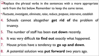 EXERCISE 1
Replace the phrasal verbs in the sentences with a more appropriate
verb from the list below. Remember to keep the same tense.
• Fluctuate, investigate, eliminate, raise, reduce, propose, intervene, establish
4. Schools cannot altogether get rid of the problem of
truancy.
5. The number of staff has been cut down recently.
6. It was very difficult to find out exactly what happened.
7. House prices have a tendency to go up and down.
8. A potential solution was put forward two years ago.
 