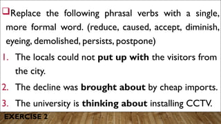 EXERCISE 2
Replace the following phrasal verbs with a single,
more formal word. (reduce, caused, accept, diminish,
eyeing, demolished, persists, postpone)
1. The locals could not put up with the visitors from
the city.
2. The decline was brought about by cheap imports.
3. The university is thinking about installing CCTV.
 