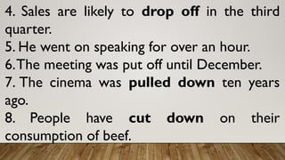 4. Sales are likely to drop off in the third
quarter.
5. He went on speaking for over an hour.
6.The meeting was put off until December.
7. The cinema was pulled down ten years
ago.
8. People have cut down on their
consumption of beef.
 