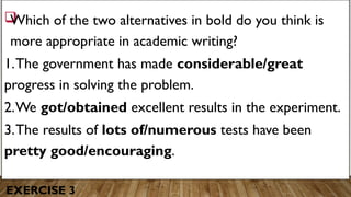 EXERCISE 3

Which of the two alternatives in bold do you think is
more appropriate in academic writing?
1.The government has made considerable/great
progress in solving the problem.
2.We got/obtained excellent results in the experiment.
3.The results of lots of/numerous tests have been
pretty good/encouraging.
 