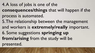 4.A loss of jobs is one of the
consequences/things that will happen if the
process is automated.
5.The relationship between the management
and workers is extremely/really important.
6. Some suggestions springing up
from/arising from the study will be
presented.
 