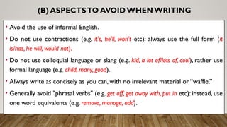 (B) ASPECTSTO AVOID WHENWRITING
• Avoid the use of informal English.
• Do not use contractions (e.g. it's, he'll, won’t etc): always use the full form (it
is/has, he will, would not).
• Do not use colloquial language or slang (e.g. kid, a lot of/lots of, cool), rather use
formal language (e.g. child, many, good).
• Always write as concisely as you can, with no irrelevant material or “waffle.”
• Generally avoid "phrasal verbs" (e.g. get off, get away with, put in etc): instead, use
one word equivalents (e.g. remove, manage, add).
 