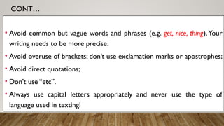 CONT…
• Avoid common but vague words and phrases (e.g. get, nice, thing).Your
writing needs to be more precise.
• Avoid overuse of brackets; don’t use exclamation marks or apostrophes;
• Avoid direct quotations;
• Don’t use “etc”.
• Always use capital letters appropriately and never use the type of
language used in texting!
 