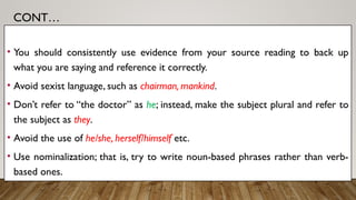 CONT…
• You should consistently use evidence from your source reading to back up
what you are saying and reference it correctly.
• Avoid sexist language, such as chairman, mankind.
• Don’t refer to “the doctor” as he; instead, make the subject plural and refer to
the subject as they.
• Avoid the use of he/she, herself/himself etc.
• Use nominalization; that is, try to write noun-based phrases rather than verb-
based ones.
 