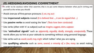 (E) HEDGING/AVOIDING COMMITMENT
In order to be cautious rather than assertive, that is to put some distance between what you’re writing and
yourself as the writer, you should:
• Avoid overuse of first-person pronouns (I, we, my, our)
• Use impersonal subjects instead (It is believed that ..., it can be argued that ...)
• Use passive verbs to avoid stating the ‘doer’ (Tests have been conducted)
• Use verbs (often with ‘it’ as subject) such as imagine, suggest, claim, suppose
• Use ‘attitudinal signals’ such as apparently, arguably, ideally, strangely, unexpectedly. These
words allow you to hint at your attitude to something without using personal language.
• Use verbs such as would, could, may, might which ‘soften’ what you are saying.
• Use qualifying adverbs such as some, several, a minority of, a few, many to avoid making
overgeneralisations.
 