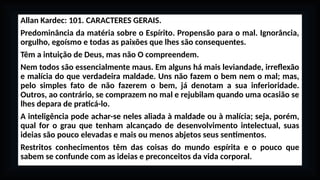 Allan Kardec: 101. CARACTERES GERAIS.
Predominância da matéria sobre o Espírito. Propensão para o mal. Ignorância,
orgulho, egoísmo e todas as paixões que lhes são consequentes.
Têm a intuição de Deus, mas não O compreendem.
Nem todos são essencialmente maus. Em alguns há mais leviandade, irreflexão
e malícia do que verdadeira maldade. Uns não fazem o bem nem o mal; mas,
pelo simples fato de não fazerem o bem, já denotam a sua inferioridade.
Outros, ao contrário, se comprazem no mal e rejubilam quando uma ocasião se
lhes depara de praticá-lo.
A inteligência pode achar-se neles aliada à maldade ou à malícia; seja, porém,
qual for o grau que tenham alcançado de desenvolvimento intelectual, suas
ideias são pouco elevadas e mais ou menos abjetos seus sentimentos.
Restritos conhecimentos têm das coisas do mundo espírita e o pouco que
sabem se confunde com as ideias e preconceitos da vida corporal.
 