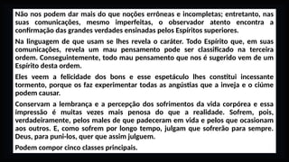 Não nos podem dar mais do que noções errôneas e incompletas; entretanto, nas
suas comunicações, mesmo imperfeitas, o observador atento encontra a
confirmação das grandes verdades ensinadas pelos Espíritos superiores.
Na linguagem de que usam se lhes revela o caráter. Todo Espírito que, em suas
comunicações, revela um mau pensamento pode ser classificado na terceira
ordem. Conseguintemente, todo mau pensamento que nos é sugerido vem de um
Espírito desta ordem.
Eles veem a felicidade dos bons e esse espetáculo lhes constitui incessante
tormento, porque os faz experimentar todas as angústias que a inveja e o ciúme
podem causar.
Conservam a lembrança e a percepção dos sofrimentos da vida corpórea e essa
impressão é muitas vezes mais penosa do que a realidade. Sofrem, pois,
verdadeiramente, pelos males de que padeceram em vida e pelos que ocasionam
aos outros. E, como sofrem por longo tempo, julgam que sofrerão para sempre.
Deus, para puni-los, quer que assim julguem.
Podem compor cinco classes principais.
 