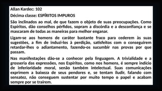 Allan Kardec: 102
Décima classe: ESPÍRITOS IMPUROS
São inclinados ao mal, de que fazem o objeto de suas preocupações. Como
Espíritos, dão conselhos pérfidos, sopram a discórdia e a desconfiança e se
mascaram de todas as maneiras para melhor enganar.
Ligam-se aos homens de caráter bastante fraco para cederem às suas
sugestões, a fim de induzi-los à perdição, satisfeitos com o conseguirem
retardar-lhes o adiantamento, fazendo-os sucumbir nas provas por que
passam.
Nas manifestações dão-se a conhecer pela linguagem. A trivialidade e a
grosseria das expressões, nos Espíritos, como nos homens, é sempre indício
de inferioridade moral, senão também intelectual. Suas comunicações
exprimem a baixeza de seus pendores e, se tentam iludir, falando com
sensatez, não conseguem sustentar por muito tempo o papel e acabam
sempre por se traírem.
 