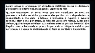 Alguns povos os arvoraram em divindades maléficas; outros os designam
pelos nomes de demônios, maus gênios, Espíritos do mal.
Quando encarnados, os seres vivos que eles constituem se mostram
propensos a todos os vícios geradores das paixões vis e degradantes: a
sensualidade, a crueldade, a felonia, a hipocrisia, a cupidez, a avareza
sórdida. Fazem o mal por prazer, as mais das vezes sem motivo, e, por ódio
ao bem, quase sempre escolhem suas vítimas entre as pessoas honestas. São
flagelos para a humanidade, pouco importando a categoria social a que
pertençam, e o verniz da civilização não os forra ao opróbrio e à ignomínia.
 