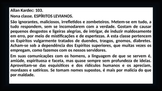 Allan Kardec: 103.
Nona classe. ESPÍRITOS LEVIANOS.
São ignorantes, maliciosos, irrefletidos e zombeteiros. Metem-se em tudo, a
tudo respondem, sem se incomodarem com a verdade. Gostam de causar
pequenos desgostos e ligeiras alegrias, de intrigar, de induzir maldosamente
em erro, por meio de mistificações e de espertezas. A esta classe pertencem
os Espíritos vulgarmente tratados de duendes, trasgos, gnomos, diabretes.
Acham-se sob a dependência dos Espíritos superiores, que muitas vezes os
empregam, como fazemos com os nossos servidores.
Em suas comunicações com os homens, a linguagem de que se servem é,
amiúde, espirituosa e faceta, mas quase sempre sem profundeza de ideias.
Aproveitam-se das esquisitices e dos ridículos humanos e os apreciam,
mordazes e satíricos. Se tomam nomes supostos, é mais por malícia do que
por maldade.
 