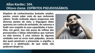 Allan Kardec: 104.
Oitava classe. ESPÍRITOS PSEUDOSSÁBIOS.
Dispõem de conhecimentos bastante amplos,
porém, creem saber mais do que realmente
sabem. Tendo realizado alguns progressos sob
diversos pontos de vista, a linguagem deles
aparenta um cunho de seriedade, de natureza a
iludir com respeito às suas capacidades e luzes.
Mas, em geral, isso não passa de reflexo dos
preconceitos e ideias sistemáticas que nutriam
na vida terrena. É uma mistura de algumas
verdades com os erros mais polpudos, através
dos quais penetram a presunção, o orgulho, o
ciúme e a obstinação, de que ainda não
puderam despir-se.
 