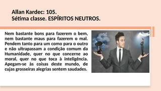Allan Kardec: 105.
Sétima classe. ESPÍRITOS NEUTROS.
Nem bastante bons para fazerem o bem,
nem bastante maus para fazerem o mal.
Pendem tanto para um como para o outro
e não ultrapassam a condição comum da
Humanidade, quer no que concerne ao
moral, quer no que toca à inteligência.
Apegam-se às coisas deste mundo, de
cujas grosseiras alegrias sentem saudades.
 