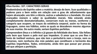 Allan Kardec: 107. CARACTERES GERAIS
Predominância do Espírito sobre a matéria; desejo do bem. Suas qualidades e
poderes para o bem estão em relação com o grau de adiantamento que
hajam alcançado; uns têm a ciência, outros a sabedoria e a bondade. Os mais
avançados reúnem o saber às qualidades morais. Não estando ainda
completamente desmaterializados, conservam mais ou menos, conforme a
categoria que ocupem, os traços da existência corporal, assim na forma da
linguagem, como nos hábitos, entre os quais se descobrem mesmo algumas
de suas manias. De outro modo, seriam Espíritos perfeitos.
Compreendem Deus e o infinito e já gozam da felicidade dos bons. São felizes
pelo bem que fazem e pelo mal que impedem. O amor que os une lhes é
fonte de inefável ventura, que não tem a perturbá-la nem a inveja, nem os
remorsos, nem nenhuma das más paixões que constituem o tormento dos
Espíritos imperfeitos. Todos, entretanto, ainda têm que passar por provas,
até que atinjam a perfeição.
 