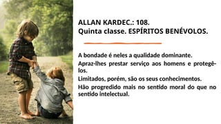 ALLAN KARDEC.: 108.
Quinta classe. ESPÍRITOS BENÉVOLOS.
A bondade é neles a qualidade dominante.
Apraz-lhes prestar serviço aos homens e protegê-
los.
Limitados, porém, são os seus conhecimentos.
Hão progredido mais no sentido moral do que no
sentido intelectual.
 