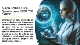 Distinguem-se pela amplitude de
seus conhecimentos. Preocupam-
se menos com as questões morais,
do que com as de natureza
científica, para as quais têm maior
aptidão. Entretanto, só encaram a
ciência do ponto de vista da sua
utilidade e jamais dominados por
quaisquer paixões próprias dos
Espíritos imperfeitos.
ALLAN KARDEC: 109.
Quarta classe. ESPÍRITOS
SÁBIOS.
 