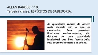 ALLAN KARDEC: 110.
Terceira classe. ESPÍRITOS DE SABEDORIA.
As qualidades morais da ordem
mais elevada são o que os
caracteriza. Sem possuírem
ilimitados conhecimentos, são
dotados de uma capacidade
intelectual que lhes faculta juízo
reto sobre os homens e as coisas.
 