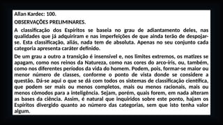 Allan Kardec: 100.
OBSERVAÇÕES PRELIMINARES.
A classificação dos Espíritos se baseia no grau de adiantamento deles, nas
qualidades que já adquiriram e nas imperfeições de que ainda terão de despojar-
se. Esta classificação, aliás, nada tem de absoluta. Apenas no seu conjunto cada
categoria apresenta caráter definido.
De um grau a outro a transição é insensível e, nos limites extremos, os matizes se
apagam, como nos reinos da Natureza, como nas cores do arco-íris, ou, também,
como nos diferentes períodos da vida do homem. Podem, pois, formar-se maior ou
menor número de classes, conforme o ponto de vista donde se considere a
questão. Dá-se aqui o que se dá com todos os sistemas de classificação científica,
que podem ser mais ou menos completos, mais ou menos racionais, mais ou
menos cômodos para a inteligência. Sejam, porém, quais forem, em nada alteram
as bases da ciência. Assim, é natural que inquiridos sobre este ponto, hajam os
Espíritos divergido quanto ao número das categorias, sem que isto tenha valor
algum.
 