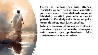 Assistir os homens nas suas aflições,
concitá-los ao bem ou à expiação das faltas
que os conservem distanciados da suprema
felicidade, constitui para eles ocupação
gratíssima. São designados às vezes pelos
nomes de anjos, arcanjos ou serafins.
Podem os homens pôr-se em comunicação
com eles, mas extremamente presunçoso
seria aquele que pretendesse tê-los
constantemente às suas ordens.
 