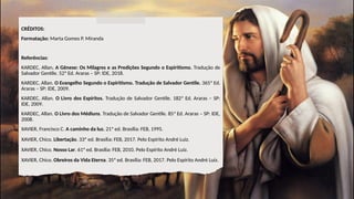 CRÉDITOS:
Formatação: Marta Gomes P. Miranda
Referências:
KARDEC, Allan. A Gênese: Os Milagres e as Predições Segundo o Espiritismo. Tradução de
Salvador Gentile. 52ª Ed. Araras – SP: IDE, 2018.
KARDEC, Allan. O Evangelho Segundo o Espiritismo. Tradução de Salvador Gentile. 365ª Ed.
Araras – SP: IDE, 2009.
KARDEC, Allan. O Livro dos Espíritos. Tradução de Salvador Gentile. 182ª Ed. Araras – SP:
IDE, 2009.
KARDEC, Allan. O Livro dos Médiuns. Tradução de Salvador Gentile. 85ª Ed. Araras – SP: IDE,
2008.
XAVIER, Francisco C. A caminho da luz. 21ª ed. Brasília: FEB, 1995.
XAVIER, Chico. Libertação. 33ª ed. Brasília: FEB, 2017. Pelo Espírito André Luiz.
XAVIER, Chico. Nosso Lar. 61ª ed. Brasília: FEB, 2010. Pelo Espírito André Luiz.
XAVIER, Chico. Obreiros da Vida Eterna. 35ª ed. Brasília: FEB, 2017. Pelo Espírito André Luiz.
 